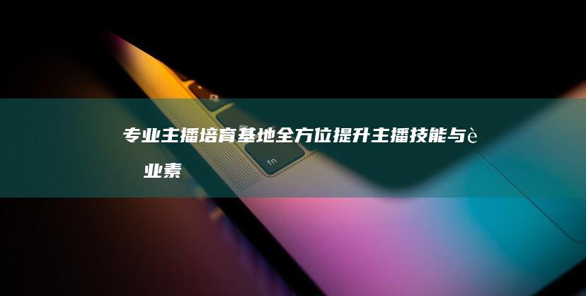 专业主播培育基地：全方位提升主播技能与职业素养